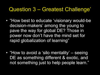 Question 3 – Greatest Challenge’ “ How best to educate ‘visionary would-be decision-makers’ among the young to pave the way for global DE? Those in power now don’t have the mind set for rapid globalization of learning” “ How to avoid a ‘silo mentality’ – seeing DE as something different & exotic, and not something just to help people learn.” 
