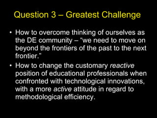 Question 3 – Greatest Challenge  How to overcome thinking of ourselves as the DE community – “we need to move on beyond the frontiers of the past to the next frontier.” How to change the customary  reactive  position of educational professionals when confronted with technological innovations, with a more  active  attitude in regard to methodological efficiency. 