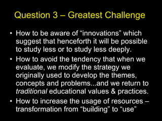 Question 3 – Greatest Challenge  How to be aware of “innovations” which suggest that henceforth it will be possible to study less or to study less deeply. How to avoid the tendency that when we evaluate, we modify the strategy we originally used to develop the themes, concepts and problems...and we return to  traditional  educational values & practices. How to increase the usage of resources – transformation from “building” to “use” 