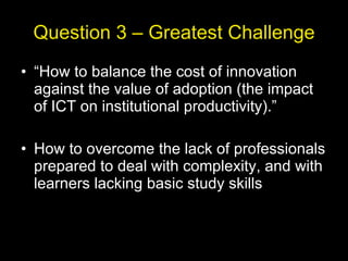 Question 3 – Greatest Challenge “ How to balance the cost of innovation against the value of adoption (the impact of ICT on institutional productivity).” How to overcome the lack of professionals prepared to deal with complexity, and with learners lacking basic study skills 