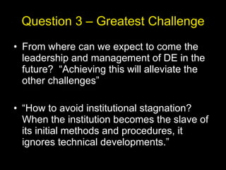 Question 3 – Greatest Challenge From where can we expect to come the leadership and management of DE in the future?  “Achieving this will alleviate the other challenges” “ How to avoid institutional stagnation? When the institution becomes the slave of its initial methods and procedures, it ignores technical developments.” 