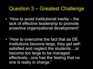 Question 3 – Greatest Challenge “ How to avoid institutional inertia – the lack of effective leadership to promote proactive organizational development” “ How to overcome the fact that as DE institutions become large, they get self-satisfied and neglect the students....or become too large to be managed effectively...one has the feeling that no one is really in charge.” 