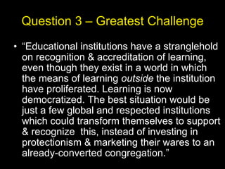 Question 3 – Greatest Challenge “ Educational institutions have a stranglehold on recognition & accreditation of learning, even though they exist in a world in which the means of learning  outside  the institution have proliferated. Learning is now democratized. The best situation would be just a few global and respected institutions which could transform themselves to support & recognize  this, instead of investing in protectionism & marketing their wares to an already-converted congregation.” 