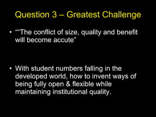 Question 3 – Greatest Challenge ““ The conflict of size, quality and benefit will become accute” With student numbers falling in the developed world, how to invent ways of being fully open & flexible while maintaining institutional quality. 