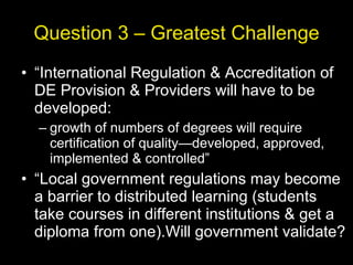 Question 3 – Greatest Challenge “ International Regulation & Accreditation of DE Provision & Providers will have to be developed: growth of numbers of degrees will require certification of quality—developed, approved, implemented & controlled” “ Local government regulations may become a barrier to distributed learning (students take courses in different institutions & get a diploma from one).Will government validate? 