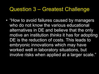Question 3 – Greatest Challenge “ How to avoid failures caused by managers who do not know the various educational alternatives in DE and believe that the only motive an institution  thinks  it has for adopting DE is the reduction of costs. This leads to embryonic innovations which may have worked well in laboratory situations, but involve risks when applied at a larger scale.” 