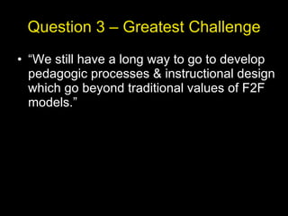 Question 3 – Greatest Challenge “ We still have a long way to go to develop pedagogic processes & instructional design which go beyond traditional values of F2F models.” 