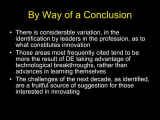 By Way of a Conclusion There is considerable variation, in the identification by leaders in the profession, as to what constitutes innovation Those areas most frequently cited tend to be more the result of DE taking advantage of technological breakthroughs, rather than advances in learning themselves The challenges of the next decade, as identified, are a fruitful source of suggestion for those interested in innovating 