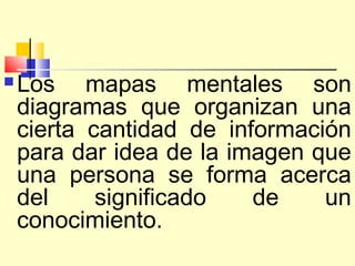    Los mapas mentales son
    diagramas que organizan una
    cierta cantidad de información
    para dar idea de la imagen que
    una persona se forma acerca
    del     significado   de    un
    conocimiento.
 