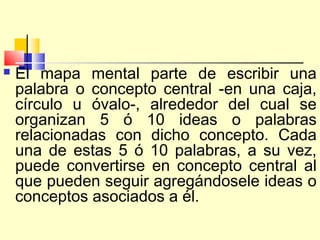    El mapa mental parte de escribir una
    palabra o concepto central -en una caja,
    círculo u óvalo-, alrededor del cual se
    organizan 5 ó 10 ideas o palabras
    relacionadas con dicho concepto. Cada
    una de estas 5 ó 10 palabras, a su vez,
    puede convertirse en concepto central al
    que pueden seguir agregándosele ideas o
    conceptos asociados a él.
 