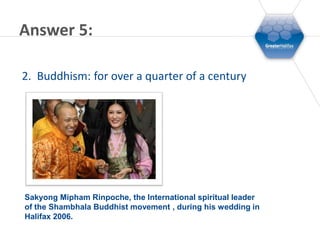 Answer 5:

2. Buddhism: for over a quarter of a century




Sakyong Mipham Rinpoche, the International spiritual leader
of the Shambhala Buddhist movement , during his wedding in
Halifax 2006.
 