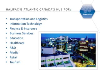 HA L IFA X IS AT L A NT IC C A NA DA’S HUB F OR :


•   Transportation and Logistics
•   Information Technology
•   Finance & Insurance
•   Business Services
•   Education
•   Healthcare
•   R&D
•   Media
•   Retail
•   Tourism
 