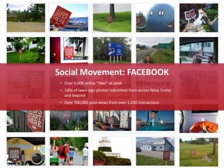 Social Movement: FACEBOOK
 • Over 6,000 active “likes” at peak
 • 100s of lawn-sign photos submitted from across Nova Scotia
   and beyond
 • Over 700,000 post views from over 2,200 interactions
 