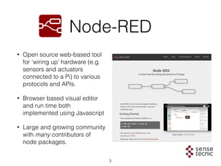 3
Node-RED
• Open source web-based tool
for ‘wiring up’ hardware (e.g.
sensors and actuators
connected to a Pi) to various...