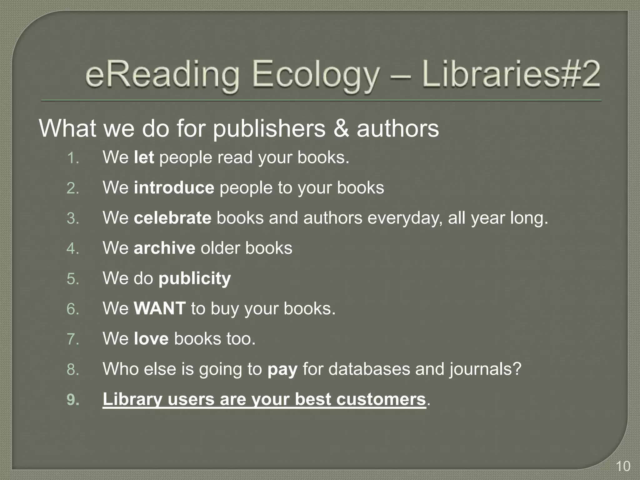 What we do for publishers & authors
  1.   We let people read your books.
  2.   We introduce people to your books
  3.   We celebrate books and authors everyday, all year long.
  4.   We archive older books
  5.   We do publicity
  6.   We WANT to buy your books.
  7.   We love books too.
  8.   Who else is going to pay for databases and journals?
  9.   Library users are your best customers.


                                                                 10
 
