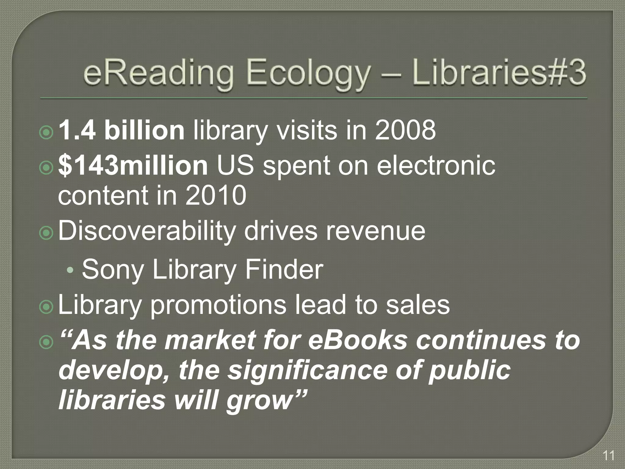  1.4 billion library visits in 2008
 $143million US spent on electronic
  content in 2010
 Discoverability drives revenue
   • Sony Library Finder
 Library promotions lead to sales
 “As the market for eBooks continues to
  develop, the significance of public
  libraries will grow”
                                           11
 