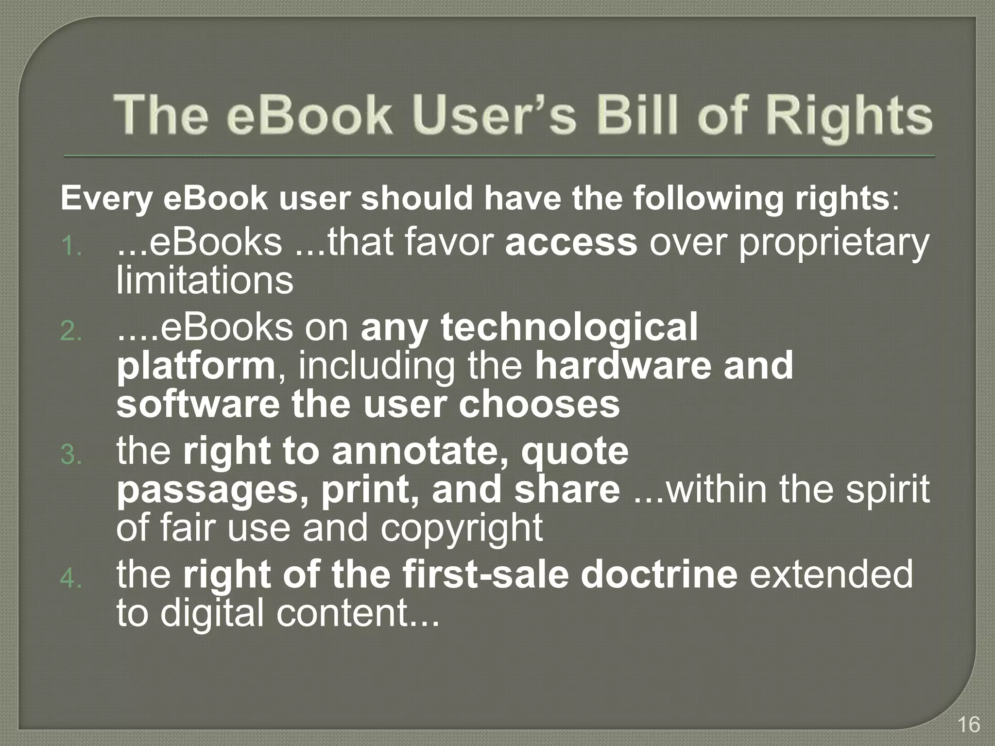 Every eBook user should have the following rights:
1.   ...eBooks ...that favor access over proprietary
     limitations
2.   ....eBooks on any technological
     platform, including the hardware and
     software the user chooses
3.   the right to annotate, quote
     passages, print, and share ...within the spirit
     of fair use and copyright
4.   the right of the first-sale doctrine extended
     to digital content...

                                                       16
 