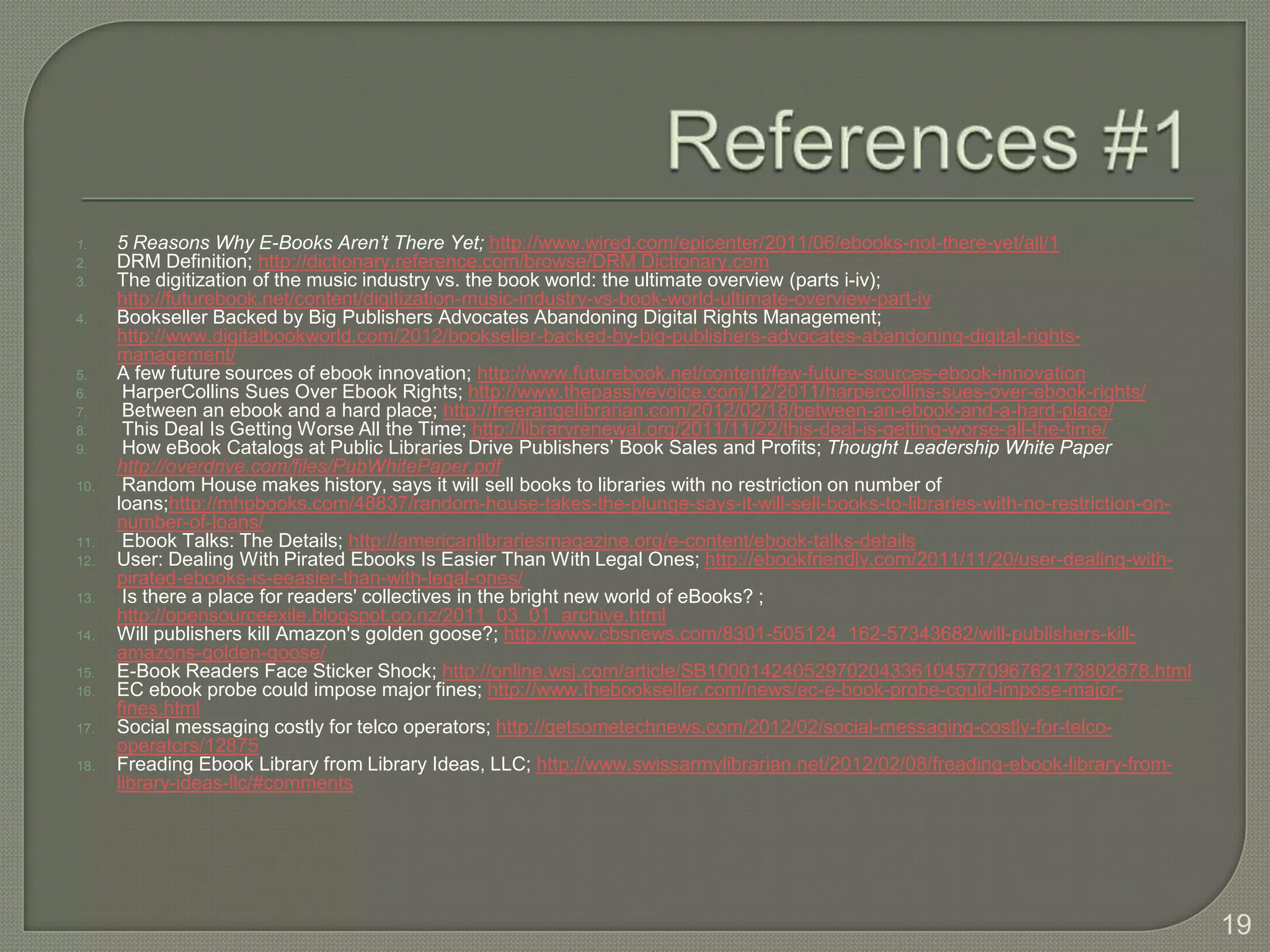 1.    5 Reasons Why E-Books Aren’t There Yet; http://www.wired.com/epicenter/2011/06/ebooks-not-there-yet/all/1
2.    DRM Definition; http://dictionary.reference.com/browse/DRM Dictionary.com
3.    The digitization of the music industry vs. the book world: the ultimate overview (parts i-iv);
      http://futurebook.net/content/digitization-music-industry-vs-book-world-ultimate-overview-part-iv
4.    Bookseller Backed by Big Publishers Advocates Abandoning Digital Rights Management;
      http://www.digitalbookworld.com/2012/bookseller-backed-by-big-publishers-advocates-abandoning-digital-rights-
      management/
5.    A few future sources of ebook innovation; http://www.futurebook.net/content/few-future-sources-ebook-innovation
6.     HarperCollins Sues Over Ebook Rights; http://www.thepassivevoice.com/12/2011/harpercollins-sues-over-ebook-rights/
7.     Between an ebook and a hard place; http://freerangelibrarian.com/2012/02/18/between-an-ebook-and-a-hard-place/
8.     This Deal Is Getting Worse All the Time; http://libraryrenewal.org/2011/11/22/this-deal-is-getting-worse-all-the-time/
9.     How eBook Catalogs at Public Libraries Drive Publishers’ Book Sales and Profits; Thought Leadership White Paper
      http://overdrive.com/files/PubWhitePaper.pdf
10.    Random House makes history, says it will sell books to libraries with no restriction on number of
      loans;http://mhpbooks.com/48837/random-house-takes-the-plunge-says-it-will-sell-books-to-libraries-with-no-restriction-on-
      number-of-loans/
11.    Ebook Talks: The Details; http://americanlibrariesmagazine.org/e-content/ebook-talks-details
12.   User: Dealing With Pirated Ebooks Is Easier Than With Legal Ones; http://ebookfriendly.com/2011/11/20/user-dealing-with-
      pirated-ebooks-is-eeasier-than-with-legal-ones/
13.    Is there a place for readers' collectives in the bright new world of eBooks? ;
      http://opensourceexile.blogspot.co.nz/2011_03_01_archive.html
14.   Will publishers kill Amazon's golden goose?; http://www.cbsnews.com/8301-505124_162-57343682/will-publishers-kill-
      amazons-golden-goose/
15.   E-Book Readers Face Sticker Shock; http://online.wsj.com/article/SB10001424052970204336104577096762173802678.html
16.   EC ebook probe could impose major fines; http://www.thebookseller.com/news/ec-e-book-probe-could-impose-major-
      fines.html
17.   Social messaging costly for telco operators; http://getsometechnews.com/2012/02/social-messaging-costly-for-telco-
      operators/12875
18.   Freading Ebook Library from Library Ideas, LLC; http://www.swissarmylibrarian.net/2012/02/08/freading-ebook-library-from-
      library-ideas-llc/#comments




                                                                                                                                   19
 