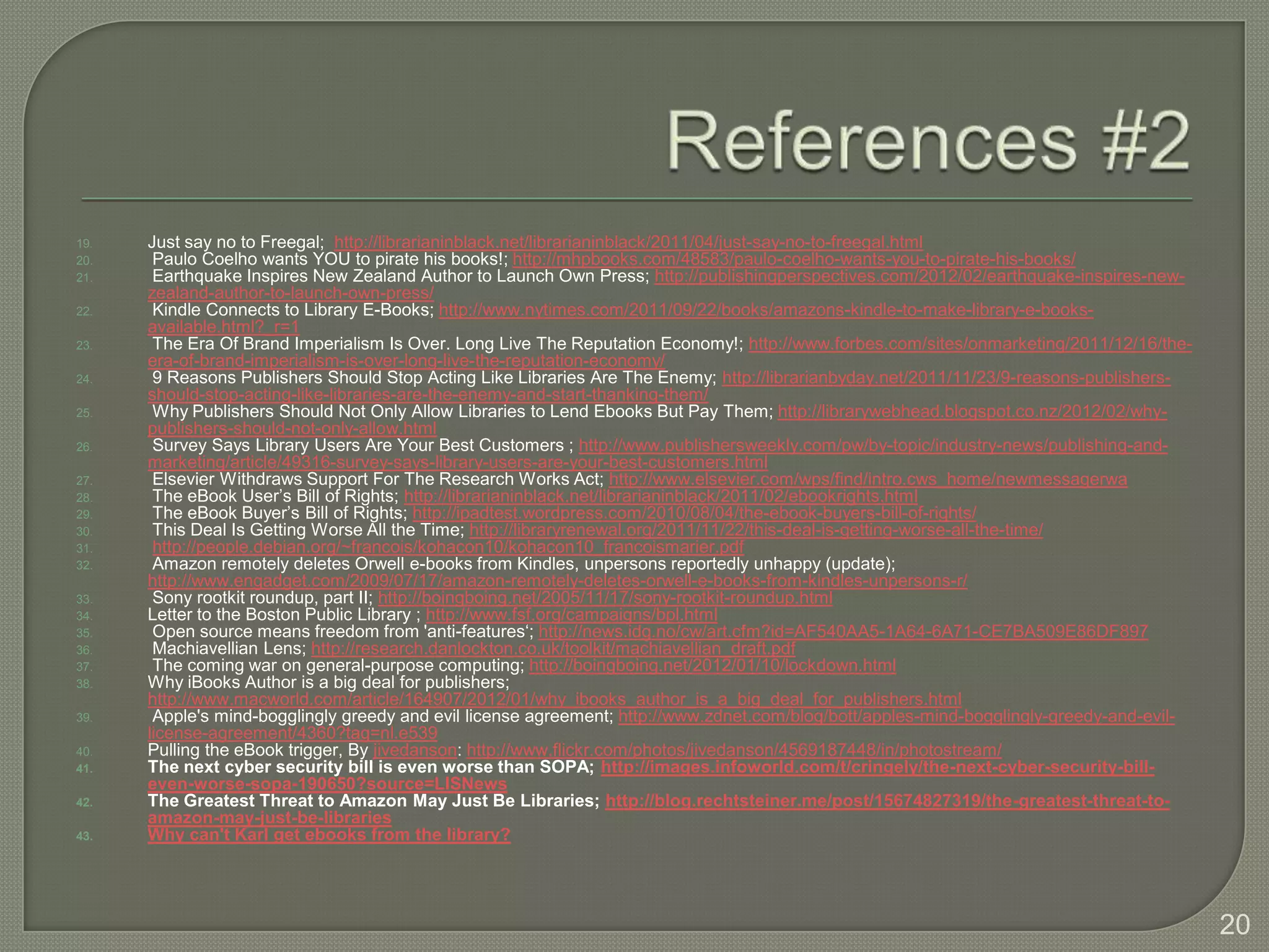19.   Just say no to Freegal; http://librarianinblack.net/librarianinblack/2011/04/just-say-no-to-freegal.html
20.    Paulo Coelho wants YOU to pirate his books!; http://mhpbooks.com/48583/paulo-coelho-wants-you-to-pirate-his-books/
21.    Earthquake Inspires New Zealand Author to Launch Own Press; http://publishingperspectives.com/2012/02/earthquake-inspires-new-
      zealand-author-to-launch-own-press/
22.    Kindle Connects to Library E-Books; http://www.nytimes.com/2011/09/22/books/amazons-kindle-to-make-library-e-books-
      available.html?_r=1
23.    The Era Of Brand Imperialism Is Over. Long Live The Reputation Economy!; http://www.forbes.com/sites/onmarketing/2011/12/16/the-
      era-of-brand-imperialism-is-over-long-live-the-reputation-economy/
24.    9 Reasons Publishers Should Stop Acting Like Libraries Are The Enemy; http://librarianbyday.net/2011/11/23/9-reasons-publishers-
      should-stop-acting-like-libraries-are-the-enemy-and-start-thanking-them/
25.    Why Publishers Should Not Only Allow Libraries to Lend Ebooks But Pay Them; http://librarywebhead.blogspot.co.nz/2012/02/why-
      publishers-should-not-only-allow.html
26.    Survey Says Library Users Are Your Best Customers ; http://www.publishersweekly.com/pw/by-topic/industry-news/publishing-and-
      marketing/article/49316-survey-says-library-users-are-your-best-customers.html
27.    Elsevier Withdraws Support For The Research Works Act; http://www.elsevier.com/wps/find/intro.cws_home/newmessagerwa
28.    The eBook User’s Bill of Rights; http://librarianinblack.net/librarianinblack/2011/02/ebookrights.html
29.    The eBook Buyer’s Bill of Rights; http://ipadtest.wordpress.com/2010/08/04/the-ebook-buyers-bill-of-rights/
30.    This Deal Is Getting Worse All the Time; http://libraryrenewal.org/2011/11/22/this-deal-is-getting-worse-all-the-time/
31.    http://people.debian.org/~francois/kohacon10/kohacon10_francoismarier.pdf
32.    Amazon remotely deletes Orwell e-books from Kindles, unpersons reportedly unhappy (update);
      http://www.engadget.com/2009/07/17/amazon-remotely-deletes-orwell-e-books-from-kindles-unpersons-r/
33.    Sony rootkit roundup, part II; http://boingboing.net/2005/11/17/sony-rootkit-roundup.html
34.   Letter to the Boston Public Library ; http://www.fsf.org/campaigns/bpl.html
35.    Open source means freedom from 'anti-features‘; http://news.idg.no/cw/art.cfm?id=AF540AA5-1A64-6A71-CE7BA509E86DF897
36.    Machiavellian Lens; http://research.danlockton.co.uk/toolkit/machiavellian_draft.pdf
37.    The coming war on general-purpose computing; http://boingboing.net/2012/01/10/lockdown.html
38.   Why iBooks Author is a big deal for publishers;
      http://www.macworld.com/article/164907/2012/01/why_ibooks_author_is_a_big_deal_for_publishers.html
39.    Apple's mind-bogglingly greedy and evil license agreement; http://www.zdnet.com/blog/bott/apples-mind-bogglingly-greedy-and-evil-
      license-agreement/4360?tag=nl.e539
40.   Pulling the eBook trigger, By jivedanson: http://www.flickr.com/photos/jivedanson/4569187448/in/photostream/
41.   The next cyber security bill is even worse than SOPA; http://images.infoworld.com/t/cringely/the-next-cyber-security-bill-
      even-worse-sopa-190650?source=LISNews
42.   The Greatest Threat to Amazon May Just Be Libraries; http://blog.rechtsteiner.me/post/15674827319/the-greatest-threat-to-
      amazon-may-just-be-libraries
43.   Why can't Karl get ebooks from the library?




                                                                                                                                           20
 