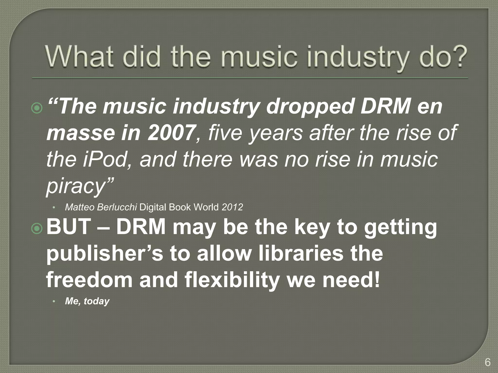  “The music industry dropped DRM en
 masse in 2007, five years after the rise of
 the iPod, and there was no rise in music
 piracy”
  •   Matteo Berlucchi Digital Book World 2012

 BUT – DRM may be the key to getting
 publisher’s to allow libraries the
 freedom and flexibility we need!
  •   Me, today




                                                 6
 
