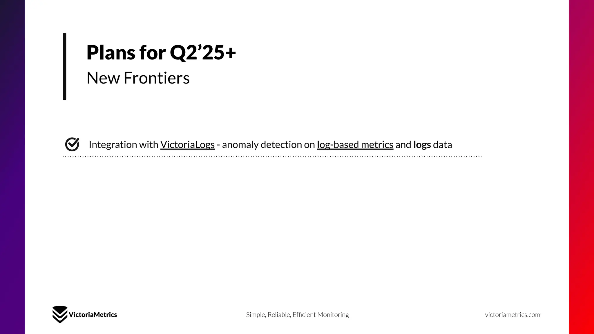 Plans for Q2’25+
New Frontiers
Integration with VictoriaLogs - anomaly detection on log-based metrics and logs data
Simple, Reliable, Efﬁcient Monitoring victoriametrics.com
 
