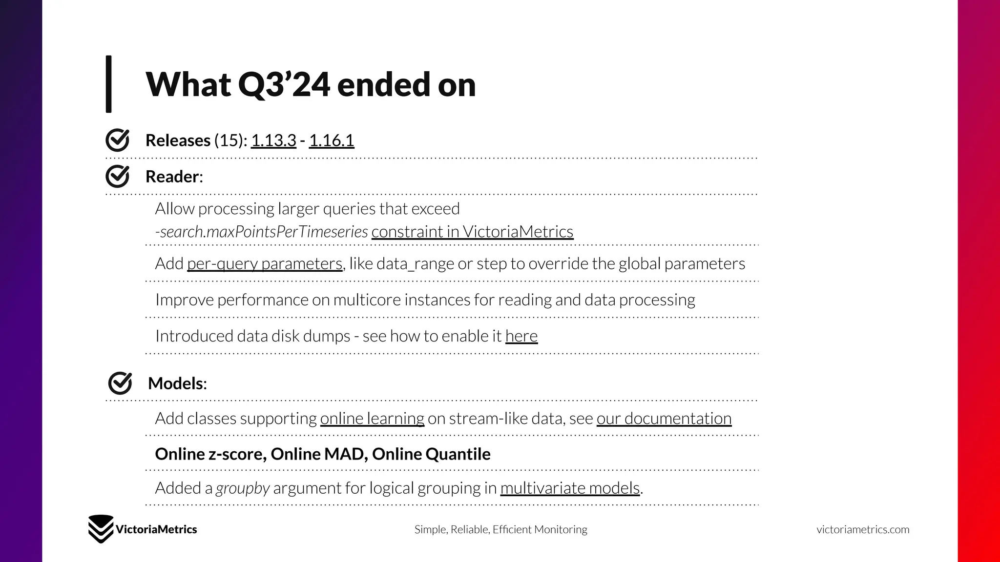 What Q3’24 ended on
victoriametrics.com
Simple, Reliable, Efﬁcient Monitoring
Releases (15): 1.13.3 - 1.16.1
Reader:
Allow processing larger queries that exceed
-search.maxPointsPerTimeseries constraint in VictoriaMetrics
Add per-query parameters, like data_range or step to override the global parameters
Improve performance on multicore instances for reading and data processing
Introduced data disk dumps - see how to enable it here
Models:
Add classes supporting online learning on stream-like data, see our documentation
Online z-score, Online MAD, Online Quantile
Added a groupby argument for logical grouping in multivariate models.
 