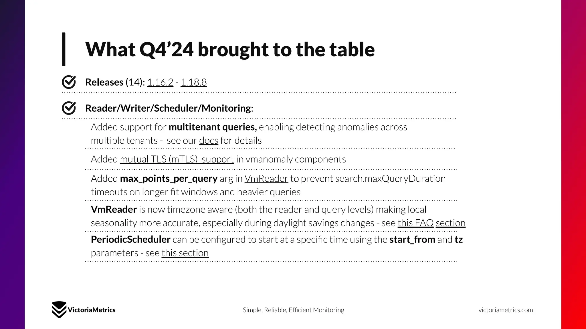 What Q4’24 brought to the table
victoriametrics.com
Simple, Reliable, Efﬁcient Monitoring
Releases (14): 1.16.2 - 1.18.8
Reader/Writer/Scheduler/Monitoring:
Added support for multitenant queries, enabling detecting anomalies across
multiple tenants - see our docs for details
Added mutual TLS (mTLS) support in vmanomaly components
Added max_points_per_query arg in VmReader to prevent search.maxQueryDuration
timeouts on longer ﬁt windows and heavier queries
VmReader is now timezone aware (both the reader and query levels) making local
seasonality more accurate, especially during daylight savings changes - see this FAQ section
PeriodicScheduler can be conﬁgured to start at a speciﬁc time using the start_from and tz
parameters - see this section
 