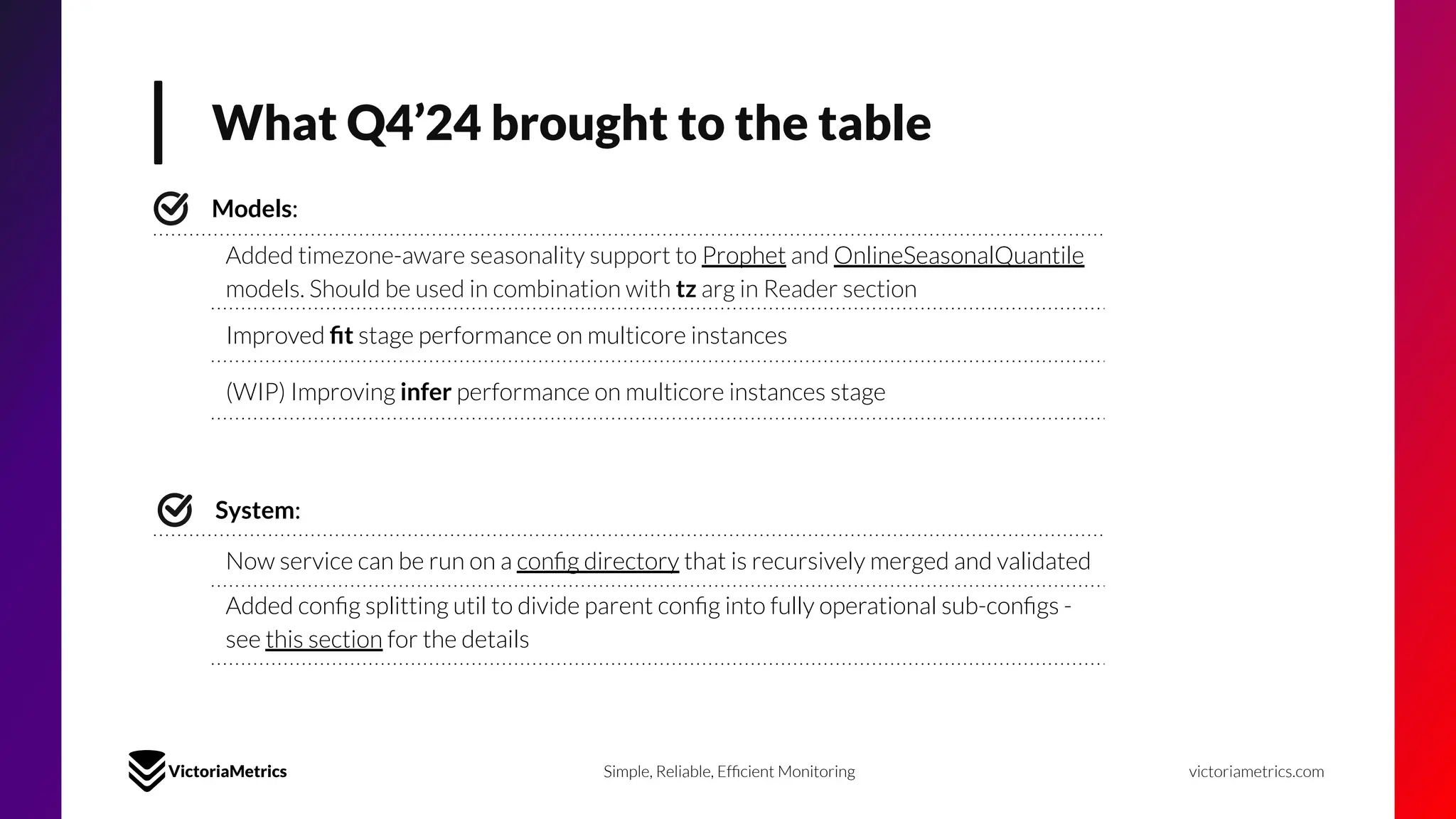 What Q4’24 brought to the table
victoriametrics.com
Simple, Reliable, Efﬁcient Monitoring
Models:
Added timezone-aware seasonality support to Prophet and OnlineSeasonalQuantile
models. Should be used in combination with tz arg in Reader section
Improved ﬁt stage performance on multicore instances
(WIP) Improving infer performance on multicore instances stage
System:
Now service can be run on a conﬁg directory that is recursively merged and validated
Added conﬁg splitting util to divide parent conﬁg into fully operational sub-conﬁgs -
see this section for the details
 