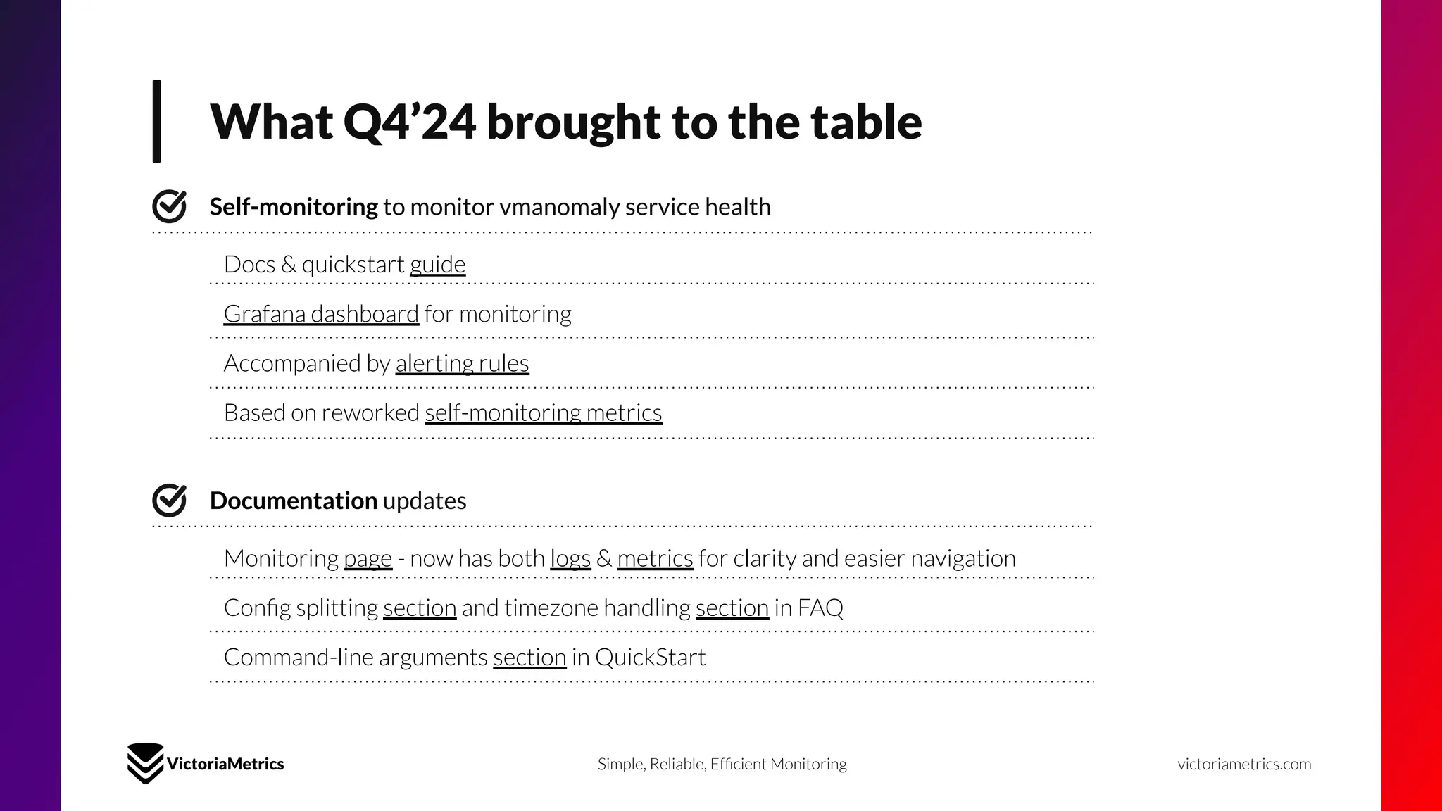 What Q4’24 brought to the table
victoriametrics.com
Simple, Reliable, Efﬁcient Monitoring
Self-monitoring to monitor vmanomaly service health
Accompanied by alerting rules
Grafana dashboard for monitoring
Docs & quickstart guide
Based on reworked self-monitoring metrics
Documentation updates
Command-line arguments section in QuickStart
Conﬁg splitting section and timezone handling section in FAQ
Monitoring page - now has both logs & metrics for clarity and easier navigation
 