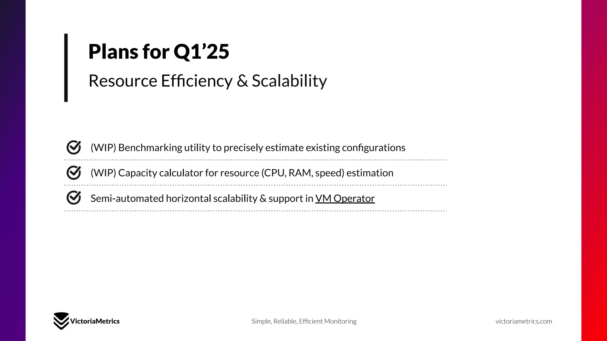 Plans for Q1’25
Resource Efﬁciency & Scalability
(WIP) Benchmarking utility to precisely estimate existing conﬁgurations
Semi-automated horizontal scalability & support in VM Operator
Simple, Reliable, Efﬁcient Monitoring victoriametrics.com
(WIP) Capacity calculator for resource (CPU, RAM, speed) estimation
 