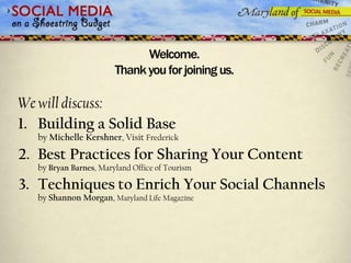 Welcome.
                        Thank you for joining us.

We will discuss:
1. Building a Solid Base
   by Michelle Kershner, Visit Frederick

2. Best Practices for Sharing Your Content
   by Bryan Barnes, Maryland Office of Tourism

3. Techniques to Enrich Your Social Channels
   by Shannon Morgan, Maryland Life Magazine
 