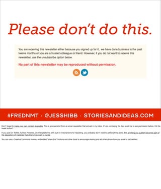 Please don’t do this.




      #FREDNMT · @JESSHIBB · STORIESANDIDEAS.COM
Don't forget to make your own content shareable. This is a screenshot from an email newsletter that arrived in my inbox. It’s so confusing! Do they want me to ask permission before I hit the
tweet button?

If you post on Twitter, Tumblr, Pinterest, or other platforms with built-in mechanisms for reposting, you probably don't need to add anything extra. But anything you publish becomes part of
the depository of materials that others may wish to curate.

You can use a Creative Commons license, embedded "share this" buttons and other tools to encourage sharing and let others know how you want to be credited.
 