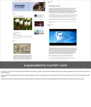 oupacademic.tumblr.com
Of course, we all think it must be easy to produce interesting content when you work in the retail fashion business. But even more academic organizations can use curation as an excuse to
let their hair down.

Oxford University Press publishes dictionaries and research publications and isn’t necessarily known for being edgy and hip. BUT even though they’re new to Tumblr, their posts are really
engaging.

Finding timely and trendy topics and giving readers the etymological spin makes them relevant to an entire generation that may otherwise not care about what they have to say.
 