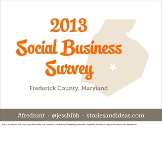 2013
                 Social Business
                     Survey
                                  Frederick County, Maryland



                   #frednmt · @jesshibb · storiesandideas.com
This is our second year conducting this survey, and I’ve tried to pull the most interesting information. Hopefully this will put today’s discussions into perspective.
 