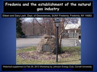 Fredonia and the establishment of the natural
gas industry
Eileen and Gary Lash, Dept. of Geosciences, SUNY Fredonia, Fredonia, NY 14063

Historical supplement to Feb 26, 2013 Workshop by Johnson Energy Club, Cornell University
http://johnson.campusgroups.com/energy/education/

 