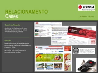 Cases RELACIONAMENTO Aproximar o relacionamento com cliente final, com o qual só falava durante cobranças judiciais.  Cliente:  Tecnisa Solução:   Desenvolver uma série de canais de comunicação, de forma integrada entre si e com o CRM. Aproveitar este canal para gerar conhecimento e vendas. Desafio de Negócio:   
