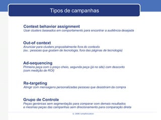 Tipos de campanhas Context behavior assignment Usar clusters baseados em comportamento para encontrar a audiência desejada Out-of context Anunciar para clusters propositalmente fora do contexto  (ex.: pessoas que gostam de tecnologia, fora das páginas de tecnologia) Re-targeting Atingir com mensagens personalizadas pessoas que desistiram da compra Ad-sequencing Primeira peça com o preço cheio, segunda peça (já no site) com desconto (com medição de ROI) Grupo de Controle Peças genéricas sem segmentação para comparar com demais resultados e mesmas peças das campanhas sem direcionamento para comparação direta 