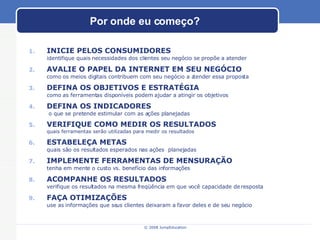 Por onde eu começo? INICIE PELOS CONSUMIDORES  identifique quais necessidades dos clientes seu negócio se propõe a atender AVALIE O PAPEL DA INTERNET EM SEU NEGÓCIO como os meios digitais contribuem com seu negócio a atender essa proposta DEFINA OS OBJETIVOS E ESTRATÉGIA  como as ferramentas disponíveis podem ajudar a atingir os objetivos DEFINA OS INDICADORES  o que se pretende estimular com as ações planejadas VERIFIQUE COMO MEDIR OS RESULTADOS quais ferramentas serão utilizadas para medir os resultados ESTABELEÇA METAS quais são os resultados esperados nas ações  planejadas  IMPLEMENTE FERRAMENTAS DE MENSURAÇÃO tenha em mente o custo vs. benefício das informações ACOMPANHE OS RESULTADOS verifique os resultados na mesma freqüência em que você capacidade de resposta FAÇA OTIMIZAÇÕES use as informações que seus clientes deixaram a favor deles e de seu negócio 