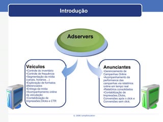 Introdução Adservers Anunciantes Gerenciamento de Campanhas Online Acompanhamento da performance das campanhas via relatórios online em tempo real Relatórios consolidados Contabilização de Impressões,Clicks, Conversões após o click e Conversões sem click. Veículos Controle do inventário Controle de frequência Segmentação da mídia (canais, horários…) Exploração de formatos diferenciados Entrega da mídia Acompanhamento online da veiculação Contabilização de Impressões,Clicks e CTR 