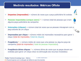 Impactos (impressões)  = número de vezes que a peça publicitária foi exibida Pessoas impactadas (unique users)   ¹  = número total de pessoas que viram alguma peça publicitária da campanha Interações (cliques)  = número total de vezes que as pessoas interagiram com a peça através de um clique Impressões por clique  = número médio de impressões necessários para gerar 1 clique ( total de impressões  /  total de cliques ) Freqüência  ¹  = número médio de vezes que uma pessoa viu alguma peça da campanha  (total de impressões  /  total de pessoas impactados ) Freqüência ótima cliques  ¹  = número ótimo de vezes que as peças devem ser exibidas para gerar um clique (foco na otimização dos recursos investidos) Medindo resultados: Métricas Offsite Fonte : Predicta Knowledge base – Metrics (1)   Possível apenas com a utilização de AdServer para Anunciantes   