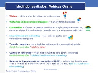 Visitas  = número total de visitas que o site recebeu Visitantes únicos (unique browsers)  = número total de pessoas  Conversões  = número de pessoas que fizeram a ação desejada (cadastros, compras, visitas à área desejada, interação com um jogo ou animação, etc.) Investimento em marketing  = valor total de gastos com  veiculação da campanha Taxa de resposta  = percentual das visitas que fizeram a ação desejada  ( total de conversões  /  total de visitas ) Custo por conversão  = valor médio investido para gerar 1 conversão  ( total de conversões  /  total de investimento em marketing ) Retorno do investimento em marketing (ROAS)  = retorno em dinheiro para cada 1 unidade de dinheiro investido (Valor total de vendas /  total de investimento em marketing ) Medindo resultados: Métricas Onsite Fonte : Predicta Knowledge base - Metrics 