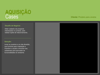 Cases AQUISIÇÃO Obter cadastro de prospects interessados no produto, para realizar ações de relacionamento.  Cliente:  Produto para Jovens Solução:   Levar os usuários a um site divertido, que funcione para viralização e incentive o usuário a fornecer seu cadastrado para aproveitar as funcionalidades do ambiente. Desafio de Negócio:   