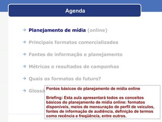 Agenda Planejamento de m ídia   (online) Principais formatos comercializados Fontes de informaç ão e planejamento M étricas e resultados de campanhas Quais os formatos do futuro? Gloss ário Pontos básicos do planejamento de mídia online Briefing: Esta aula apresentará todos os conceitos básicos do planejamento de mídia online: formatos disponíveis, meios de mensuração de perfil de veículos,  fontes de informação de audiência, definição de termos como recência e freqüência, entre outros.  
