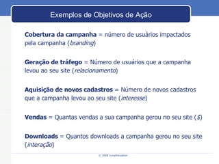 Exemplos de Objetivos de Ação Cobertura da campanha  = número de usuários impactados  pela campanha ( branding ) Geração de tráfego  = Número de usuários que a campanha levou ao seu site ( relacionamento ) Aquisição de novos cadastros  = Número de novos cadastros que a campanha levou ao seu site ( interesse ) Vendas  = Quantas vendas a sua campanha gerou no seu site ( $ ) Downloads  = Quantos downloads a campanha gerou no seu site ( interaç ão ) 