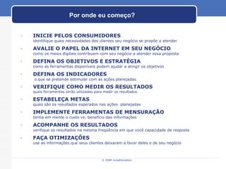 Por onde eu começo? INICIE PELOS CONSUMIDORES  identifique quais necessidades dos clientes seu negócio se propõe a atender AVALIE O PAPEL DA INTERNET EM SEU NEGÓCIO como os meios digitais contribuem com seu negócio a atender essa proposta DEFINA OS OBJETIVOS E ESTRATÉGIA  como as ferramentas disponíveis podem ajudar a atingir os objetivos DEFINA OS INDICADORES  o que se pretende estimular com as ações planejadas VERIFIQUE COMO MEDIR OS RESULTADOS quais ferramentas serão utilizadas para medir os resultados ESTABELEÇA METAS quais são os resultados esperados nas ações  planejadas  IMPLEMENTE FERRAMENTAS DE MENSURAÇÃO tenha em mente o custo vs. benefício das informações ACOMPANHE OS RESULTADOS verifique os resultados na mesma freqüência em que você capacidade de resposta FAÇA OTIMIZAÇÕES use as informações que seus clientes deixaram a favor deles e de seu negócio 