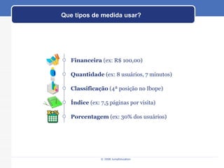 Que tipos de medida usar? Índice  (ex: 7,5 páginas por visita) Classificação  (4ª posição no Ibope)  Quantidade  (ex: 8 usuários, 7 minutos) Financeira  (ex: R$ 100,00) Porcentagem  (ex: 30% dos usuários) 