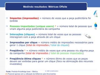Impactos (impressões)  = número de vezes que a peça publicitária foi exibida Pessoas impactadas (unique users)   ¹  = número total de pessoas que viram alguma peça publicitária da campanha Interações (cliques)  = número total de vezes que as pessoas interagiram com a peça através de um clique Impressões por clique  = número médio de impressões necessários para gerar 1 clique ( total de impressões  /  total de cliques ) Freqüência  ¹  = número médio de vezes que uma pessoa viu alguma peça da campanha  (total de impressões  /  total de pessoas impactados ) Freqüência ótima cliques  ¹  = número ótimo de vezes que as peças devem ser exibidas para gerar um clique (foco na otimização dos recursos investidos) Medindo resultados: Métricas Offsite Fonte : Predicta Knowledge base – Metrics (1)   Possível apenas com a utilização de AdServer para Anunciantes   