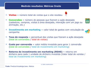 Visitas  = número total de visitas que o site recebeu Conversões  = número de pessoas que fizeram a ação desejada (cadastros, compras, visitas à área desejada, interação com um jogo ou animação, etc.) Investimento em marketing  = valor total de gastos com veiculação da campanha Taxa de resposta  = percentual das visitas que fizeram a ação desejada ( total de conversões  /  total de visitas ) Custo por conversão  = valor médio investido para gerar 1 conversão ( total de conversões  /  total de investimento em marketing ) Retorno do investimento em marketing (ROAS)  = retorno em dinheiro para cada 1 unidade de dinheiro investido (Valor total de vendas /  total de investimento em marketing ) Medindo resultados: Métricas Onsite Fonte : Predicta Knowledge base - Metrics 