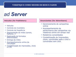 ad  Server Veículos (for Publishers) Anunciantes (for Advertisers) Veículos Controle do inventário Controle de freqüência Segmentação da mídia (canais, horários…) Exploração de formatos diferenciados Entrega da mídia Acompanhamento online da veiculação Contabilização de impressões, clicks e CTR Gerenciamento de campanhas online Acompanhamento da performance das campanhas via relatórios online em tempo real Relatórios consolidados Contabilização de Impressões, clicks, conversões após o click e conversões sem click. VERIFIQUE COMO MEDIR OS RESULTADOS 