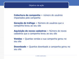 Cobertura da campanha  = número de usuários impactados pela campanha Geração de tráfego  = Número de usuários que a campanha levou ao seu site Aquisição de novos cadastros  = Número de novos cadastros que a campanha levou ao seu site Vendas  = Quantas vendas a sua campanha gerou no seu site Downloads  = Quantos downloads a campanha gerou no seu site Objetivo da ação 